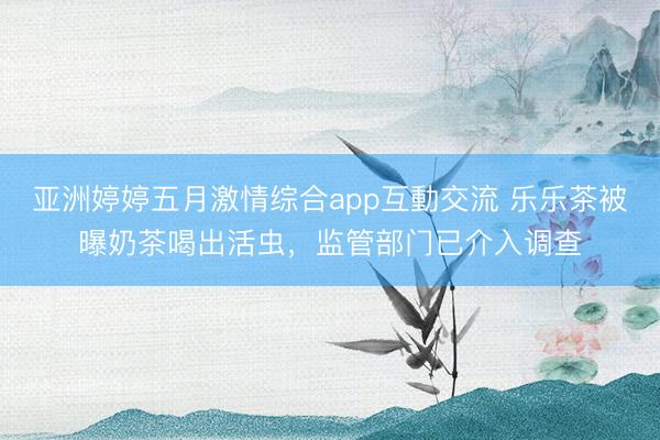 亚洲婷婷五月激情综合app互動交流 乐乐茶被曝奶茶喝出活虫，监管部门已介入调查