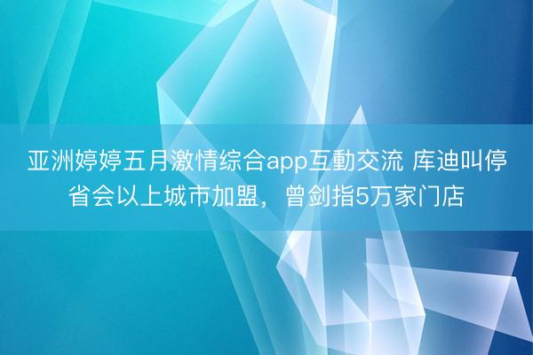 亚洲婷婷五月激情综合app互動交流 库迪叫停省会以上城市加盟，曾剑指5万家门店
