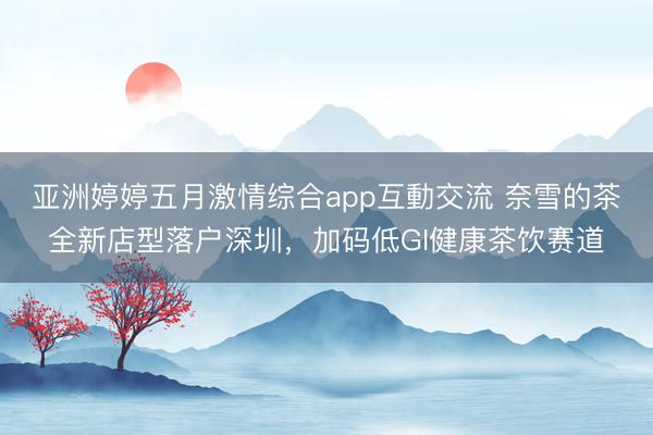 亚洲婷婷五月激情综合app互動交流 奈雪的茶全新店型落户深圳，加码低GI健康茶饮赛道