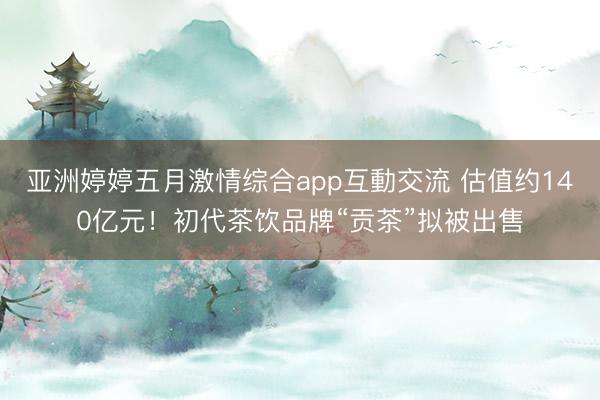 亚洲婷婷五月激情综合app互動交流 估值约140亿元！初代茶饮品牌“贡茶”拟被出售