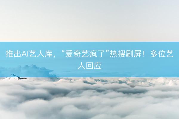 推出AI艺人库，“爱奇艺疯了”热搜刷屏！多位艺人回应