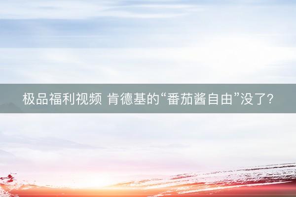 极品福利视频 肯德基的“番茄酱自由”没了？