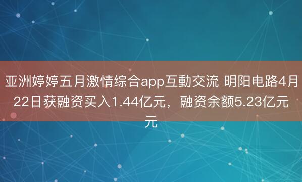 亚洲婷婷五月激情综合app互動交流 明阳电路4月22日获融资买入1.44亿元，融资余额5.23亿元