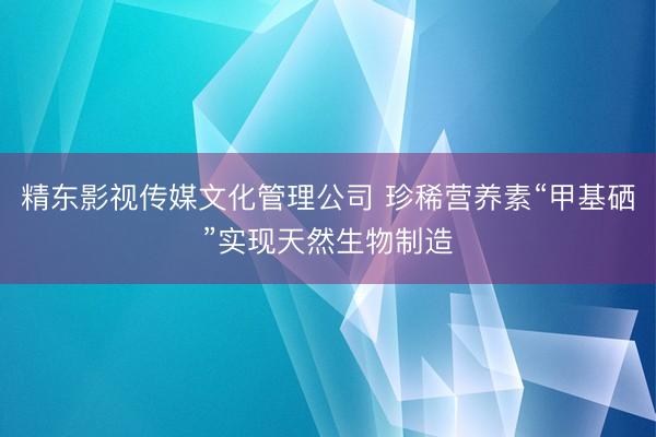 精东影视传媒文化管理公司 珍稀营养素“甲基硒”实现天然生物制造