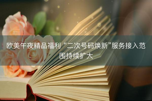 欧美午夜精品福利 “二次号码焕新”服务接入范围持续扩大