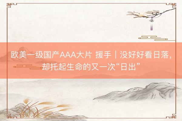 欧美一级国产AAA大片 援手｜没好好看日落，却托起生命的又一次“日出”