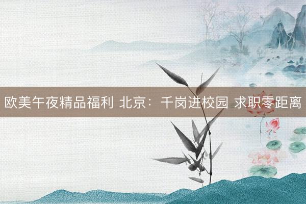 欧美午夜精品福利 北京：千岗进校园 求职零距离