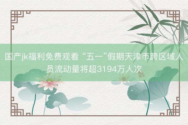 国产jk福利免费观看 “五一”假期天津市跨区域人员流动量将超3194万人次