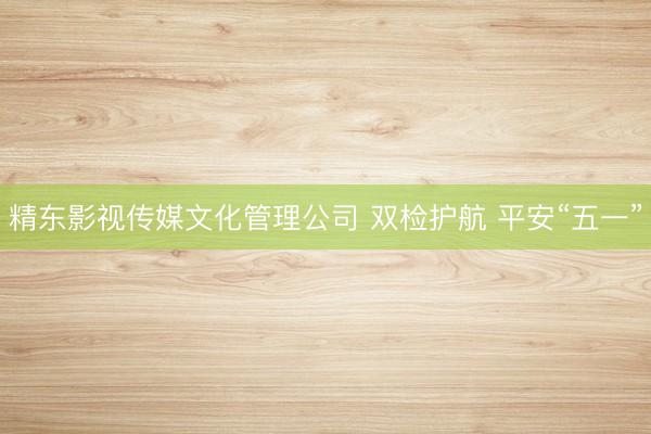 精东影视传媒文化管理公司 双检护航 平安“五一”