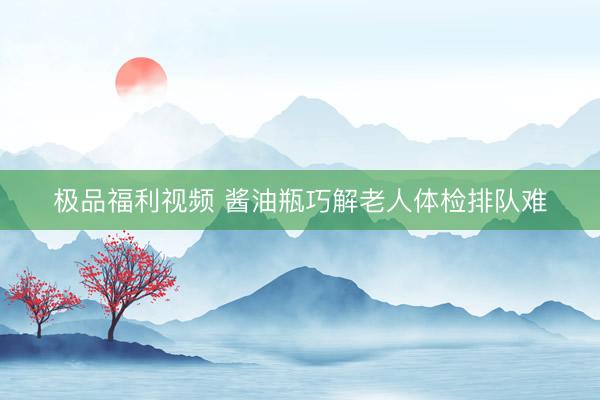 极品福利视频 酱油瓶巧解老人体检排队难
