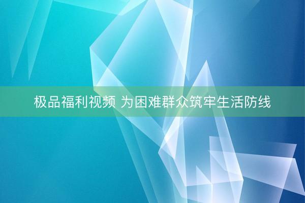 极品福利视频 为困难群众筑牢生活防线