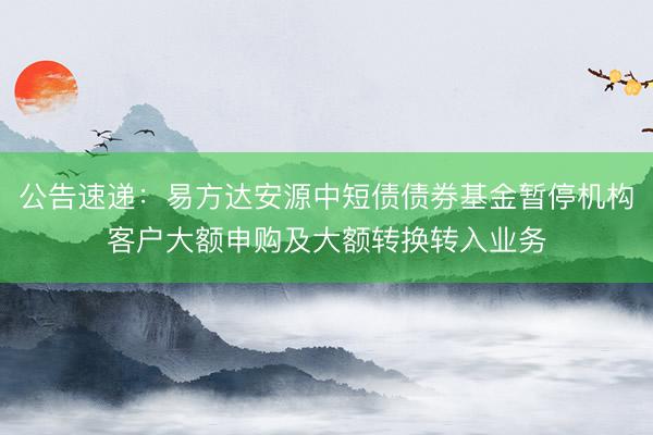 公告速递：易方达安源中短债债券基金暂停机构客户大额申购及大额转换转入业务