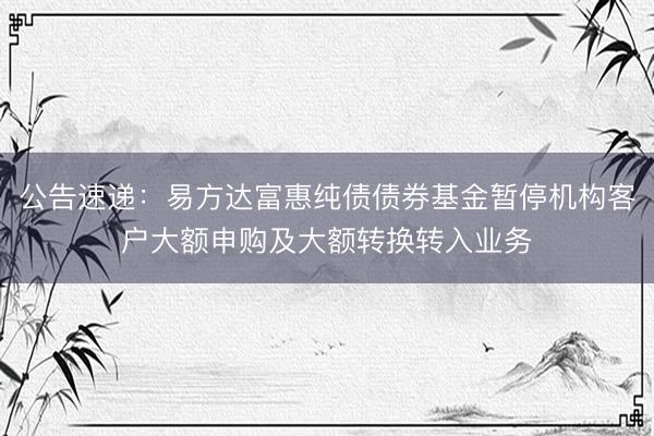 公告速递：易方达富惠纯债债券基金暂停机构客户大额申购及大额转换转入业务