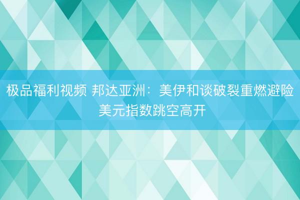 极品福利视频 邦达亚洲：美伊和谈破裂重燃避险 美元指数跳空高开
