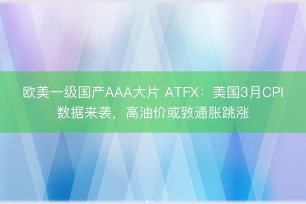 欧美一级国产AAA大片 ATFX：美国3月CPI数据来袭，高油价或致通胀跳涨