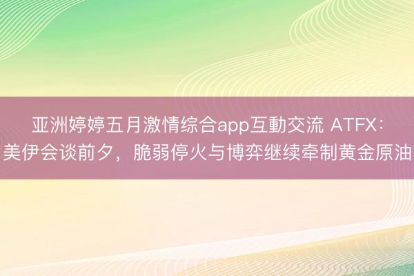 亚洲婷婷五月激情综合app互動交流 ATFX：美伊会谈前夕，脆弱停火与博弈继续牵制黄金原油