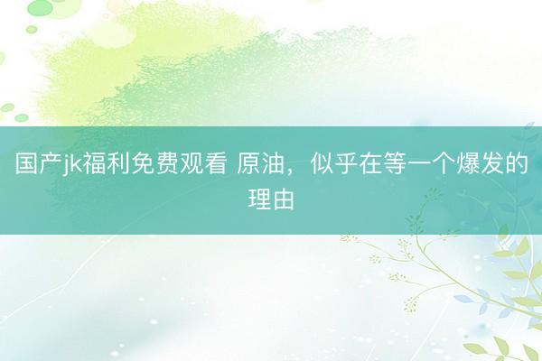国产jk福利免费观看 原油，似乎在等一个爆发的理由