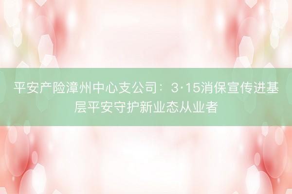 平安产险漳州中心支公司：3·15消保宣传进基层平安守护新业态从业者