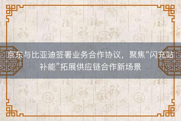 京东与比亚迪签署业务合作协议，聚焦“闪充站补能”拓展供应链合作新场景
