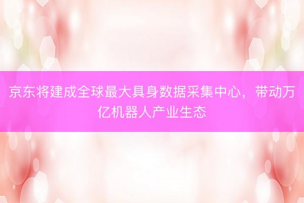京东将建成全球最大具身数据采集中心，带动万亿机器人产业生态