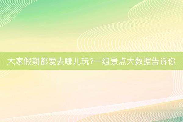 大家假期都爱去哪儿玩?一组景点大数据告诉你