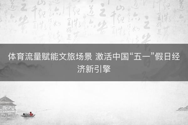 体育流量赋能文旅场景 激活中国“五一”假日经济新引擎