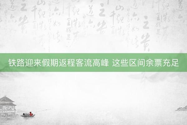 铁路迎来假期返程客流高峰 这些区间余票充足