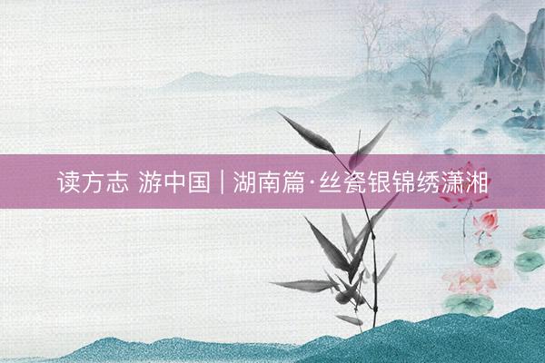 读方志 游中国 | 湖南篇·丝瓷银锦绣潇湘