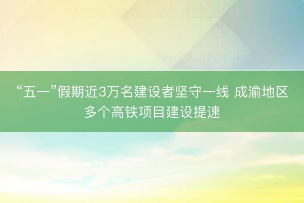 “五一”假期近3万名建设者坚守一线 成渝地区多个高铁项目建设提速