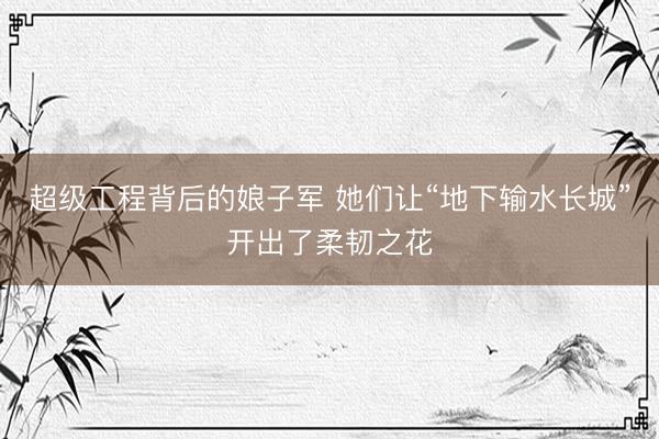 超级工程背后的娘子军 她们让“地下输水长城”开出了柔韧之花