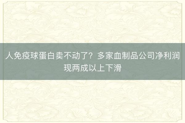 人免疫球蛋白卖不动了？多家血制品公司净利润现两成以上下滑