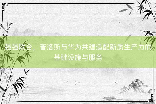 强强联合，普洛斯与华为共建适配新质生产力的基础设施与服务