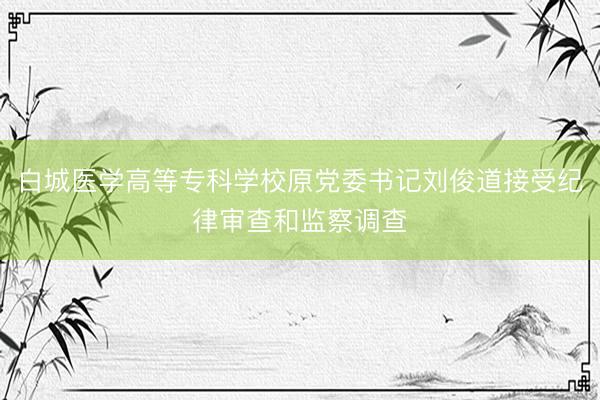 白城医学高等专科学校原党委书记刘俊道接受纪律审查和监察调查