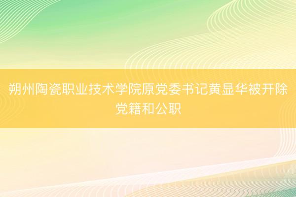 朔州陶瓷职业技术学院原党委书记黄显华被开除党籍和公职