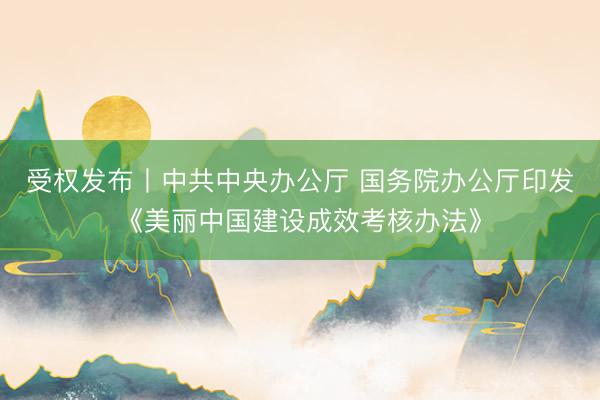 受权发布丨中共中央办公厅 国务院办公厅印发《美丽中国建设成效考核办法》