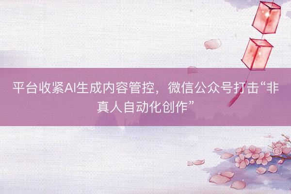 平台收紧AI生成内容管控，微信公众号打击“非真人自动化创作”