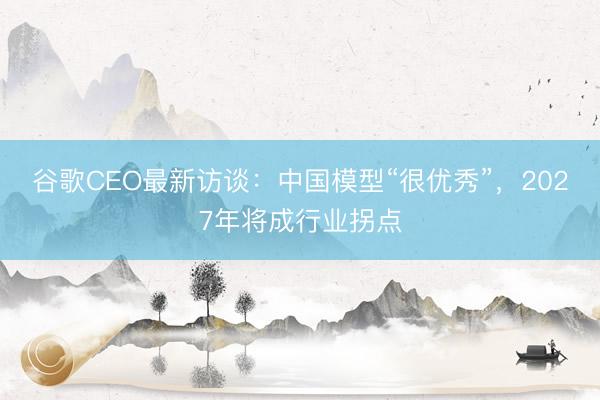谷歌CEO最新访谈：中国模型“很优秀”，2027年将成行业拐点