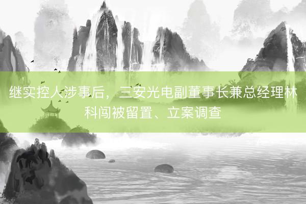 继实控人涉事后，三安光电副董事长兼总经理林科闯被留置、立案调查