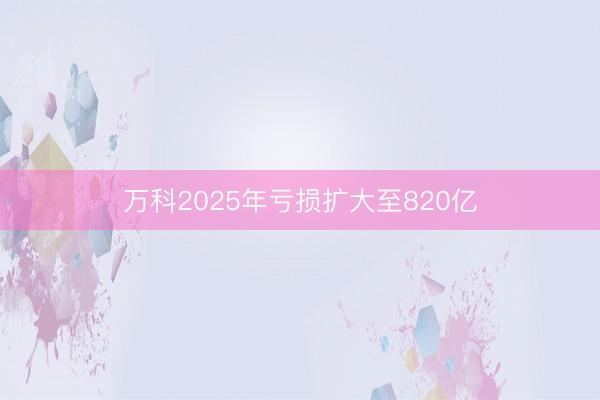 万科2025年亏损扩大至820亿