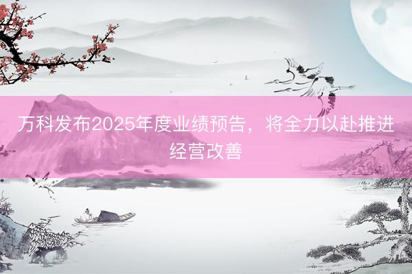 万科发布2025年度业绩预告，将全力以赴推进经营改善