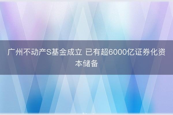广州不动产S基金成立 已有超6000亿证券化资本储备