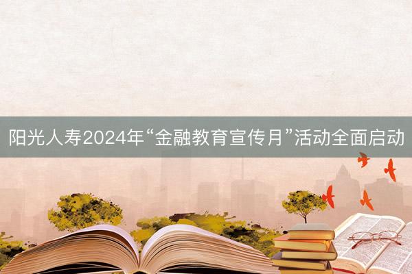 阳光人寿2024年“金融教育宣传月”活动全面启动