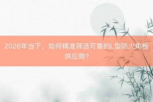 2026年当下，如何精准筛选可靠的L型防火角板供应商？