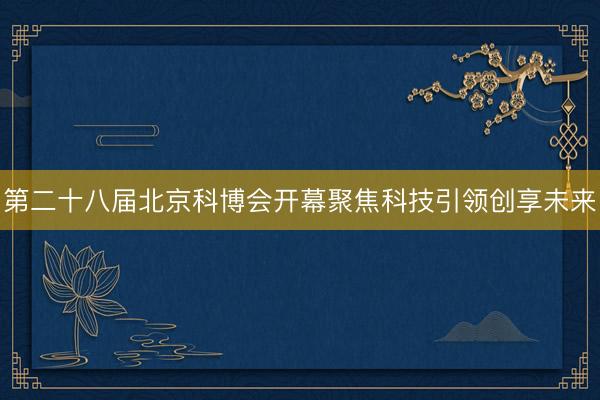第二十八届北京科博会开幕聚焦科技引领创享未来
