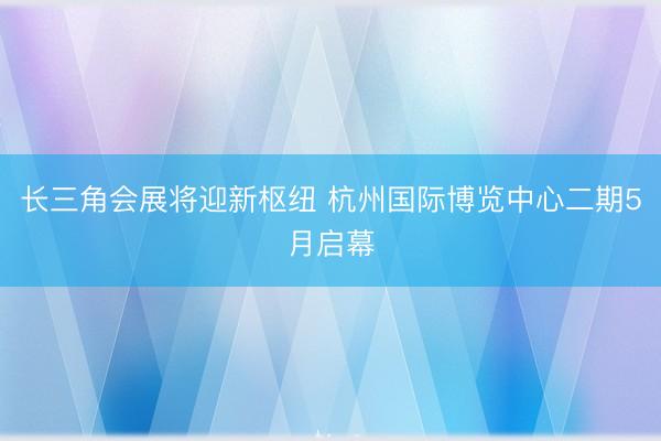 长三角会展将迎新枢纽 杭州国际博览中心二期5月启幕