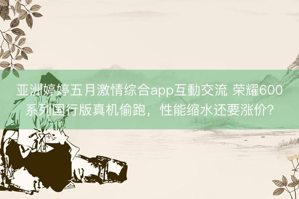 亚洲婷婷五月激情综合app互動交流 荣耀600系列国行版真机偷跑，性能缩水还要涨价？