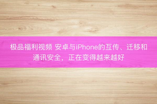 极品福利视频 安卓与iPhone的互传、迁移和通讯安全，正在变得越来越好