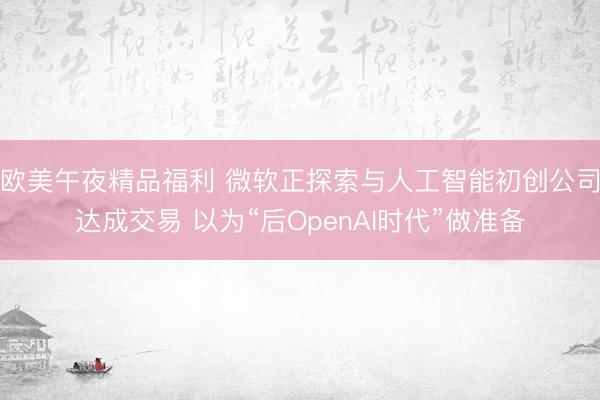 欧美午夜精品福利 微软正探索与人工智能初创公司达成交易 以为“后OpenAI时代”做准备