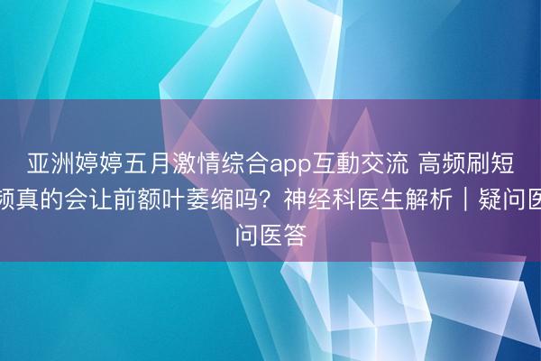 亚洲婷婷五月激情综合app互動交流 高频刷短视频真的会让前额叶萎缩吗？神经科医生解析｜疑问医答