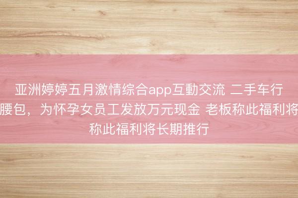 亚洲婷婷五月激情综合app互動交流 二手车行老板自掏腰包，为怀孕女员工发放万元现金 老板称此福利将长期推行